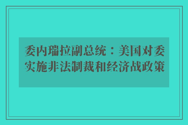 委内瑞拉副总统：美国对委实施非法制裁和经济战政策