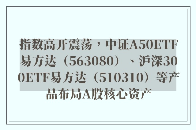 指数高开震荡，中证A50ETF易方达（563080）、沪深300ETF易方达（510310）等产品布局A股核心资产