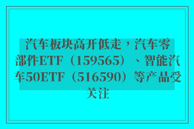 汽车板块高开低走，汽车零部件ETF（159565）、智能汽车50ETF（516590）等产品受关注