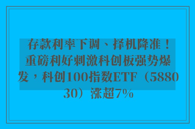 存款利率下调、择机降准！重磅利好刺激科创板强势爆发，科创100指数ETF（588030）涨超7%