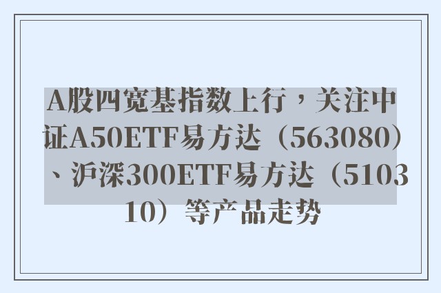 A股四宽基指数上行，关注中证A50ETF易方达（563080）、沪深300ETF易方达（510310）等产品走势