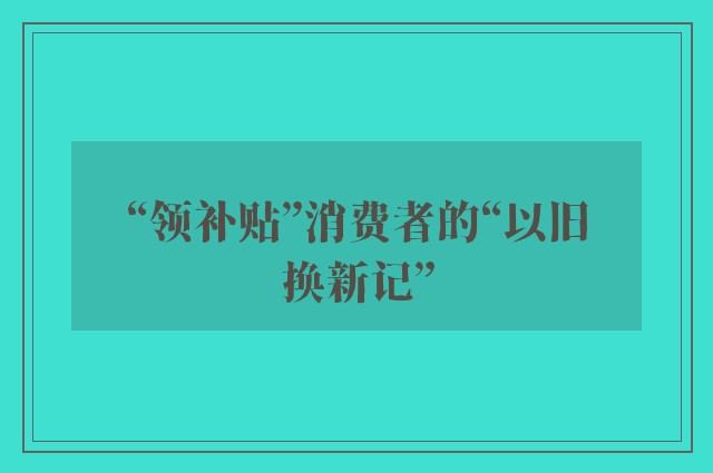 “领补贴”消费者的“以旧换新记”