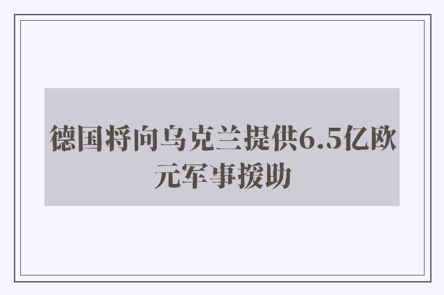 德国将向乌克兰提供6.5亿欧元军事援助