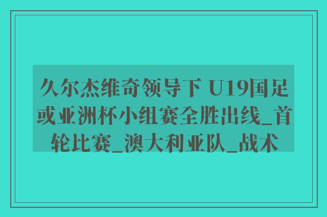 久尔杰维奇领导下 U19国足或亚洲杯小组赛全胜出线_首轮比赛_澳大利亚队_战术